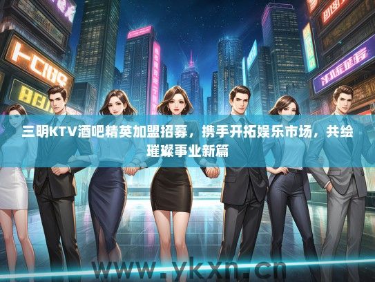 三明KTV酒吧精英加盟招募，携手开拓娱乐市场，共绘璀璨事业新篇