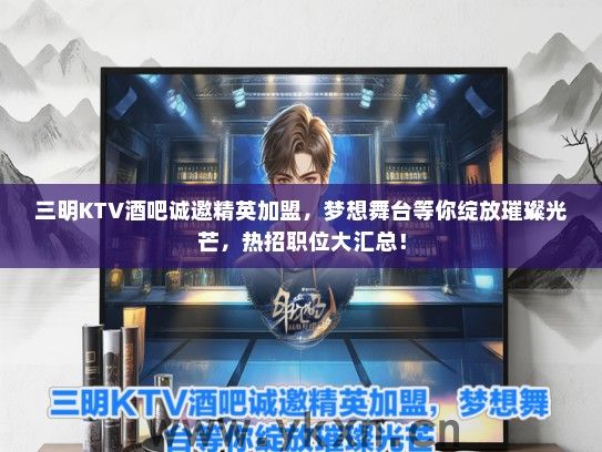 三明KTV酒吧诚邀精英加盟，梦想舞台等你绽放璀璨光芒，热招职位大汇总！