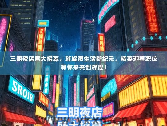 三明夜店盛大招募，璀璨夜生活新纪元，精英迎宾职位等你来共创辉煌！